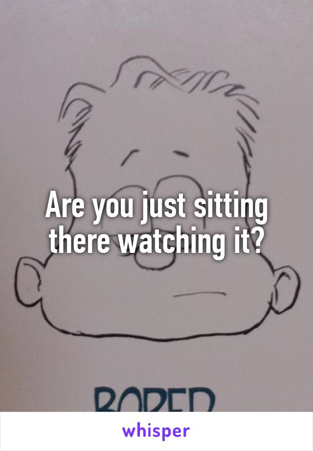 Are you just sitting there watching it?