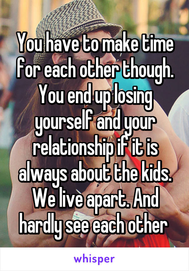 You have to make time for each other though. You end up losing yourself and your relationship if it is always about the kids. We live apart. And hardly see each other 
