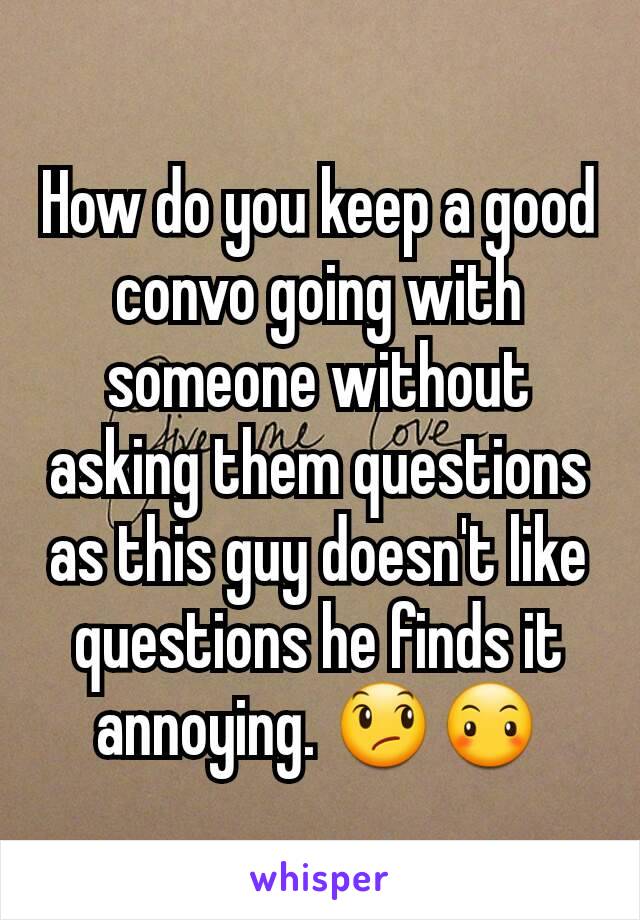 How do you keep a good convo going with someone without asking them questions as this guy doesn't like questions he finds it annoying. 😞😶