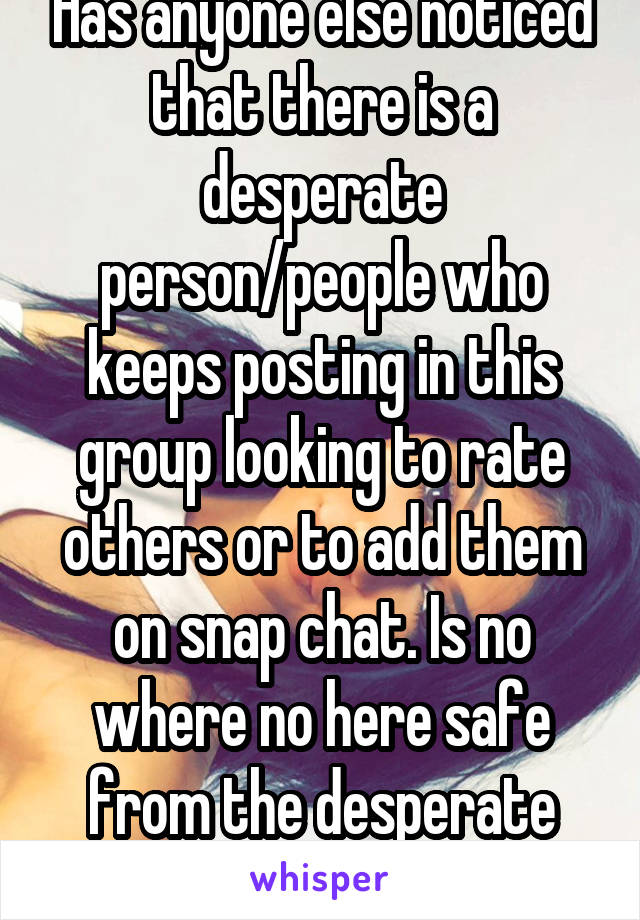 Has anyone else noticed that there is a desperate person/people who keeps posting in this group looking to rate others or to add them on snap chat. Is no where no here safe from the desperate people.