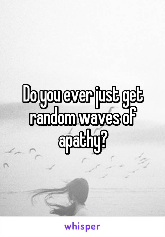 Do you ever just get random waves of apathy?