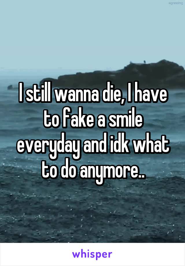 I still wanna die, I have to fake a smile everyday and idk what to do anymore..