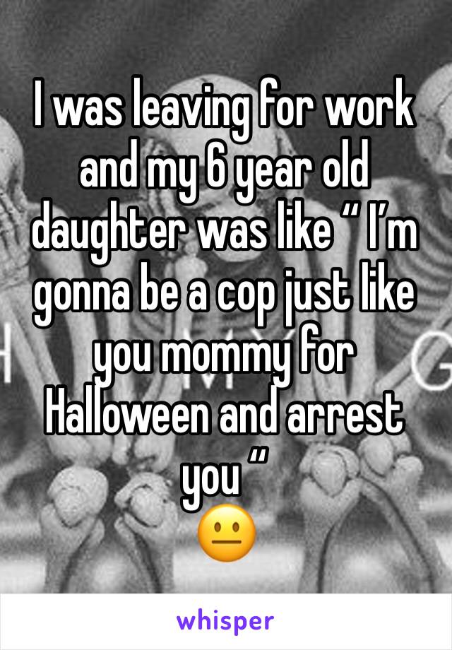I was leaving for work and my 6 year old daughter was like “ I’m gonna be a cop just like you mommy for Halloween and arrest you “ 
😐