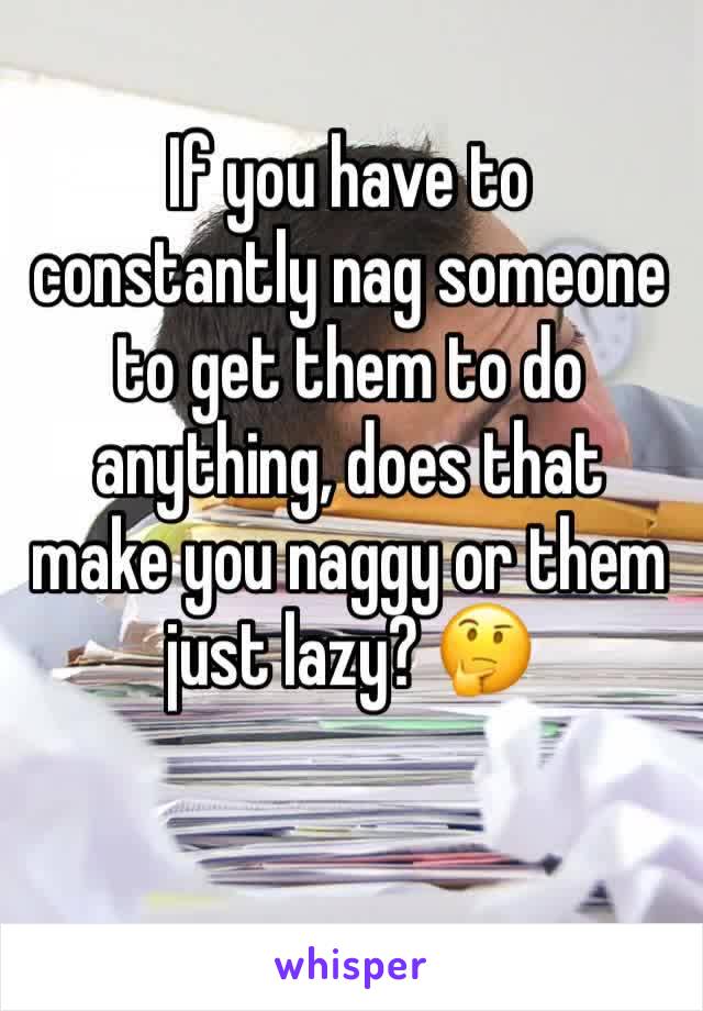If you have to constantly nag someone to get them to do anything, does that make you naggy or them just lazy? 🤔