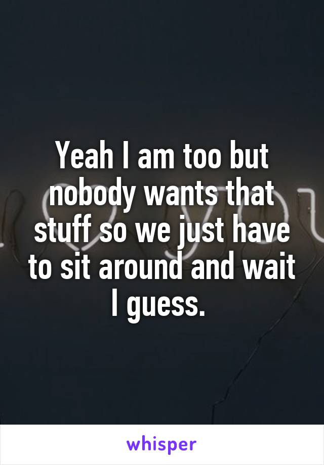 Yeah I am too but nobody wants that stuff so we just have to sit around and wait I guess. 