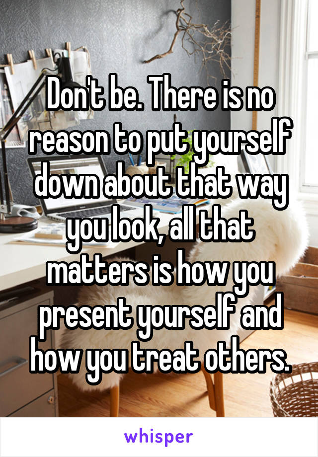 Don't be. There is no reason to put yourself down about that way you look, all that matters is how you present yourself and how you treat others.