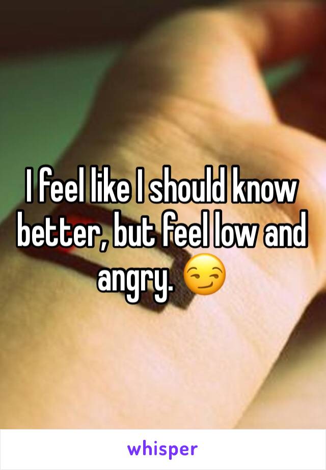 I feel like I should know better, but feel low and angry. 😏