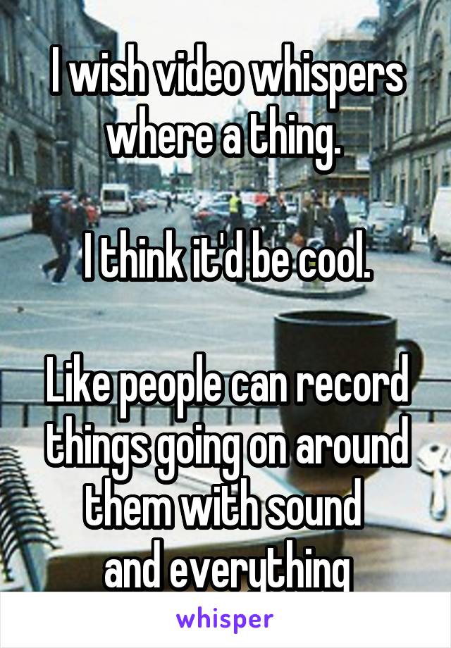 I wish video whispers where a thing. 

I think it'd be cool.

Like people can record things going on around them with sound 
and everything