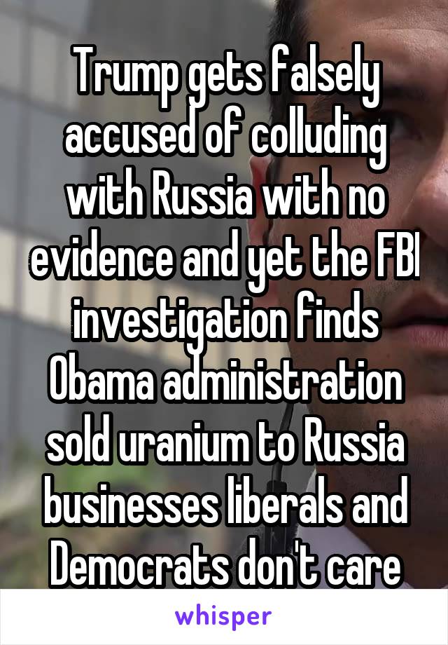 Trump gets falsely accused of colluding with Russia with no evidence and yet the FBI investigation finds Obama administration sold uranium to Russia businesses liberals and Democrats don't care