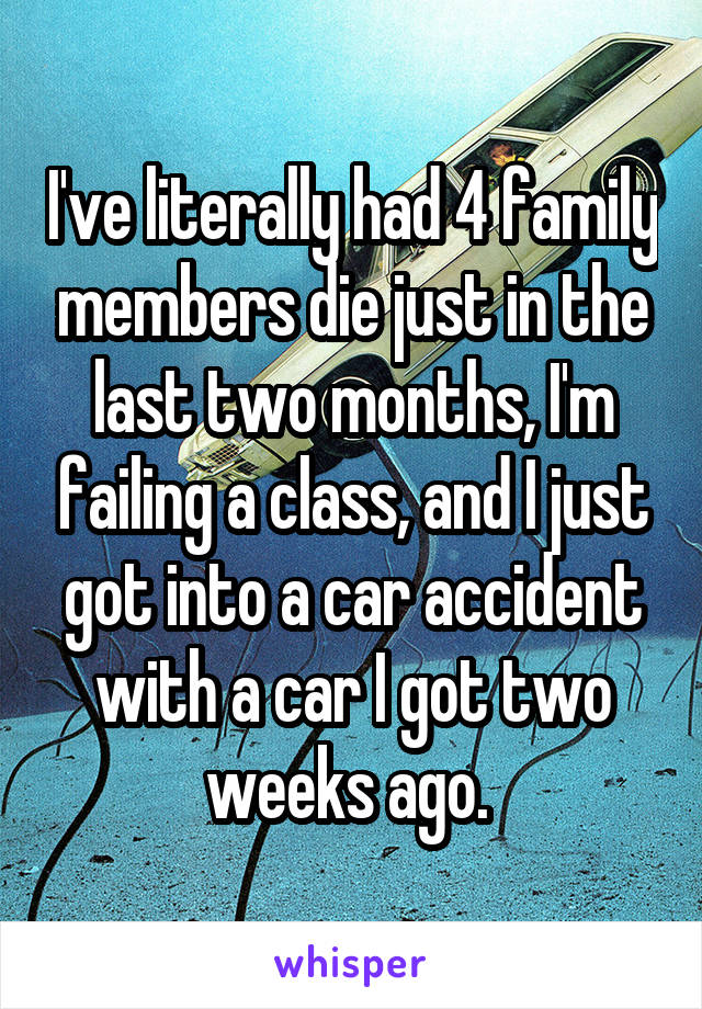 I've literally had 4 family members die just in the last two months, I'm failing a class, and I just got into a car accident with a car I got two weeks ago. 