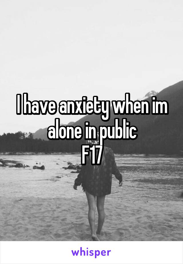 I have anxiety when im alone in public
F17