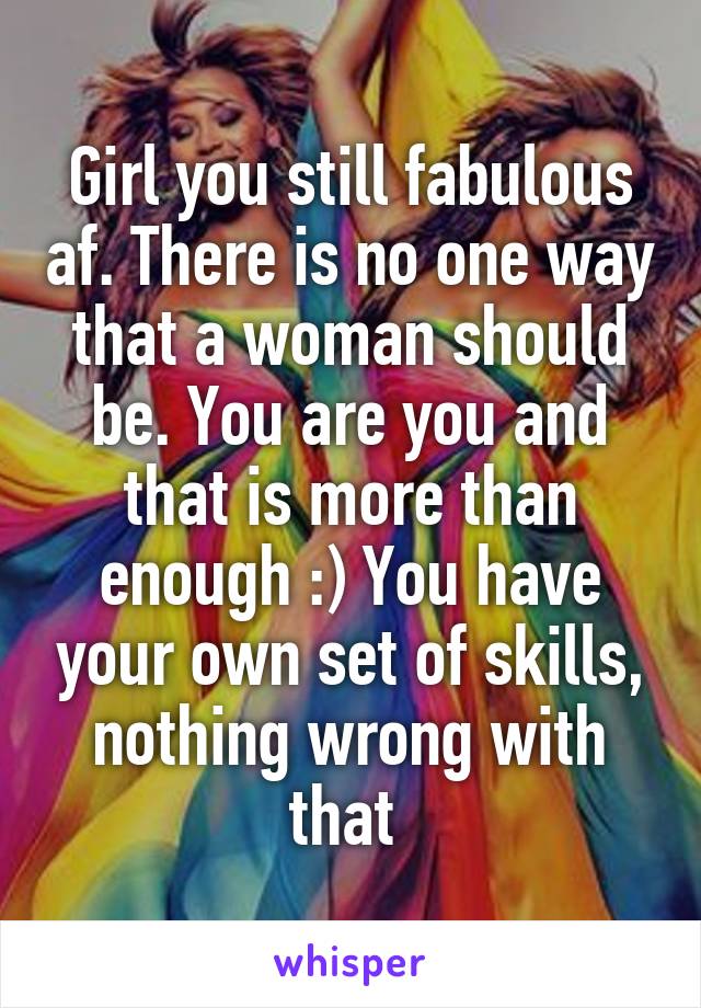 Girl you still fabulous af. There is no one way that a woman should be. You are you and that is more than enough :) You have your own set of skills, nothing wrong with that 