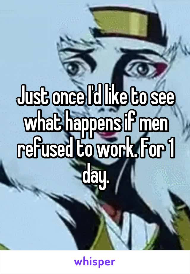 Just once I'd like to see what happens if men refused to work. For 1 day.
