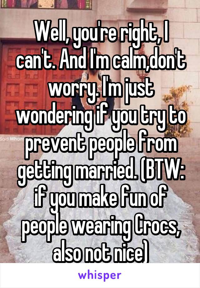 Well, you're right, I can't. And I'm calm,don't worry. I'm just wondering if you try to prevent people from getting married. (BTW: if you make fun of people wearing Crocs, also not nice)