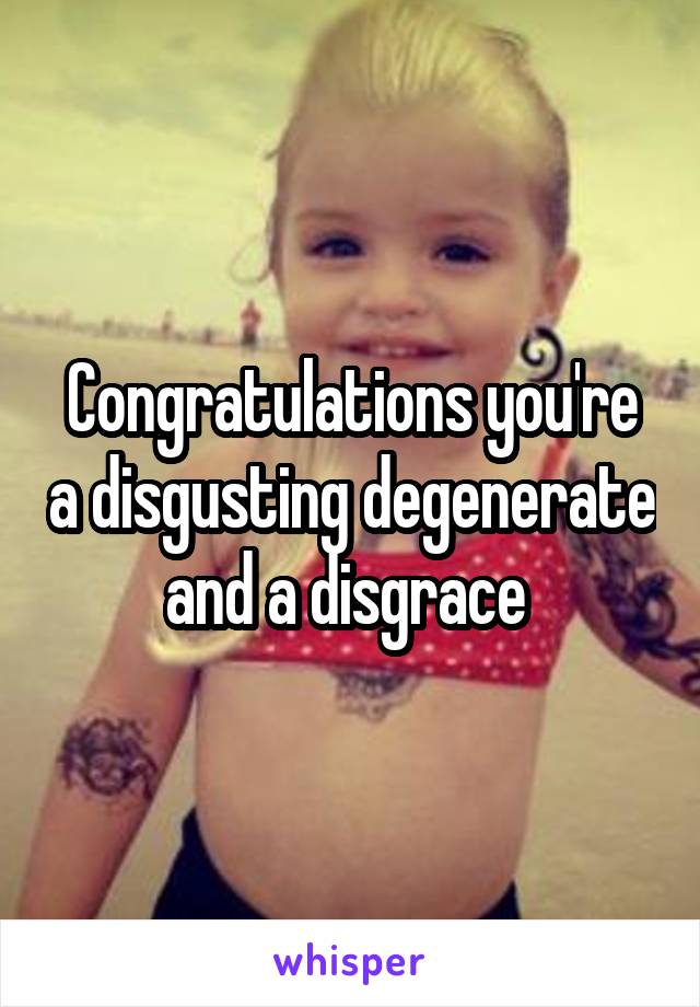 Congratulations you're a disgusting degenerate and a disgrace 