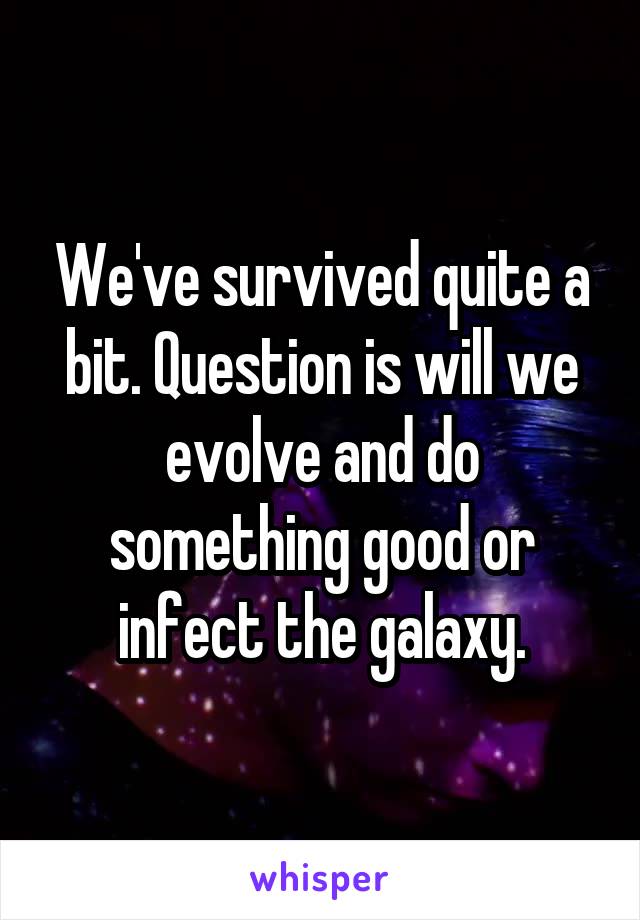 We've survived quite a bit. Question is will we evolve and do something good or infect the galaxy.
