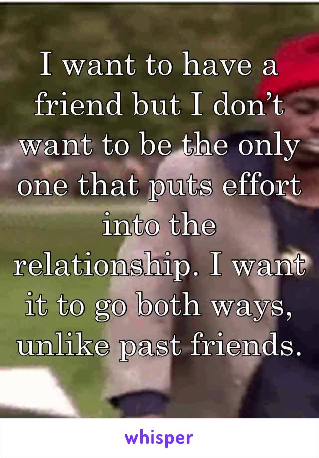 I want to have a friend but I don’t want to be the only one that puts effort into the relationship. I want it to go both ways, unlike past friends. 