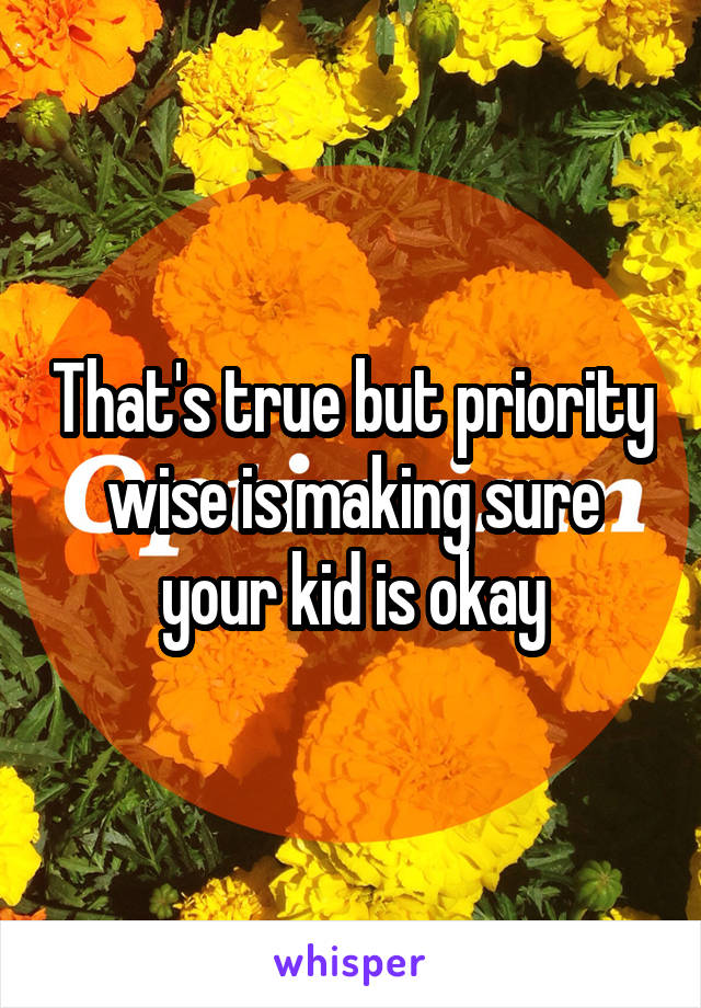 That's true but priority wise is making sure your kid is okay