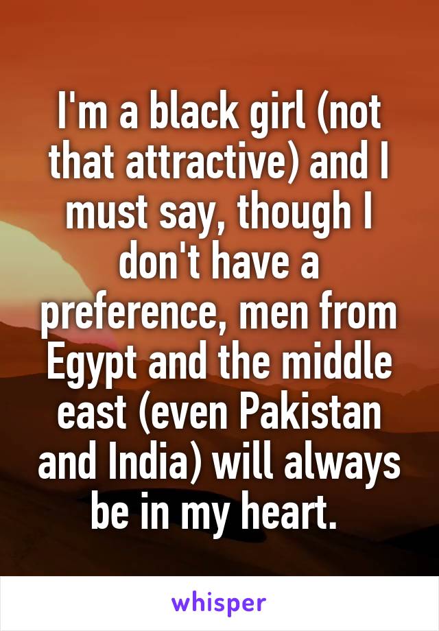 I'm a black girl (not that attractive) and I must say, though I don't have a preference, men from Egypt and the middle east (even Pakistan and India) will always be in my heart. 