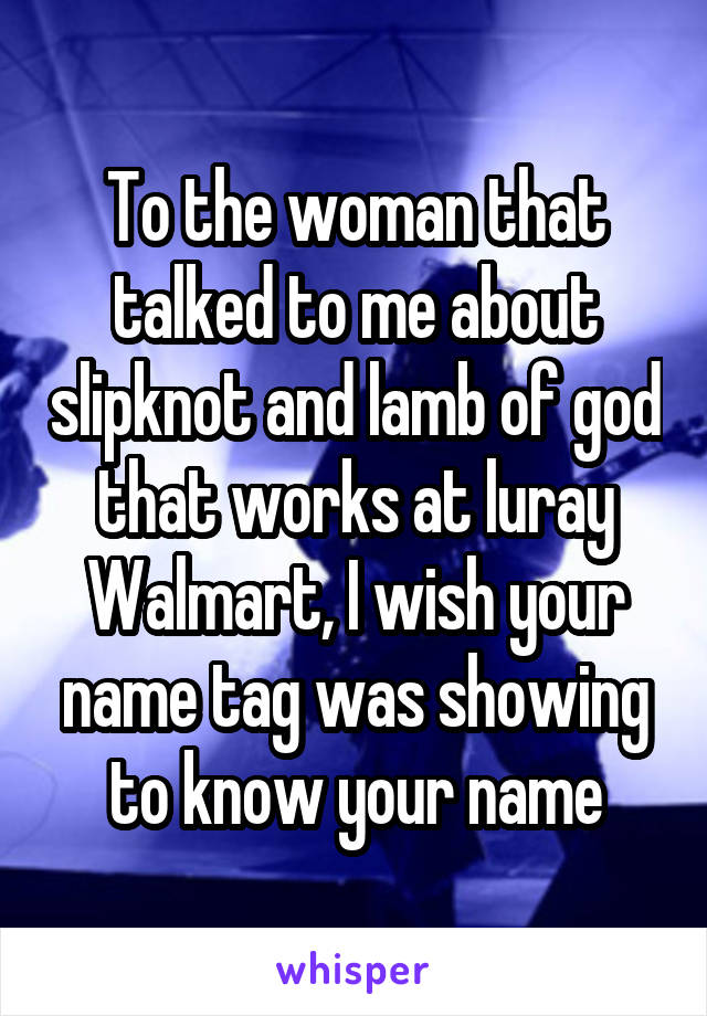 To the woman that talked to me about slipknot and lamb of god that works at luray Walmart, I wish your name tag was showing to know your name