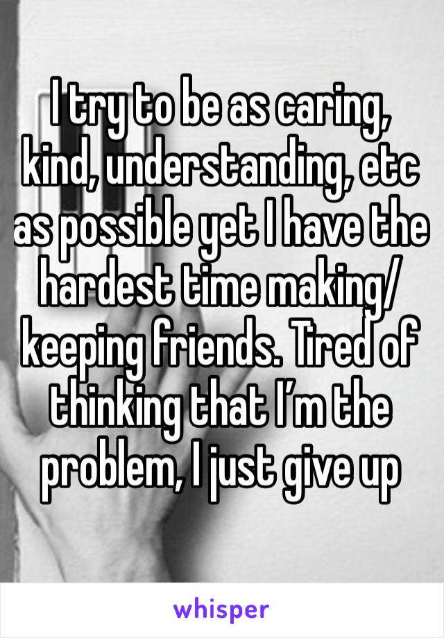 I try to be as caring, kind, understanding, etc as possible yet I have the hardest time making/keeping friends. Tired of thinking that I’m the problem, I just give up 