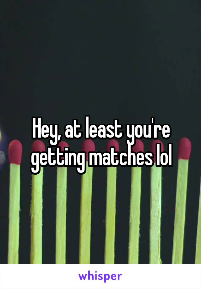 Hey, at least you're getting matches lol