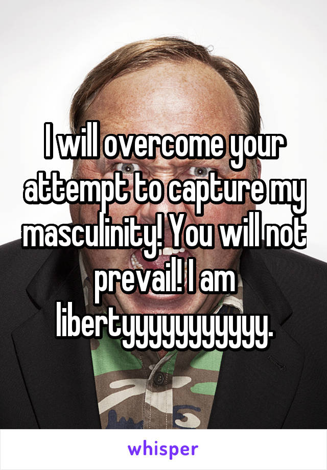 I will overcome your attempt to capture my masculinity! You will not prevail! I am libertyyyyyyyyyyy.