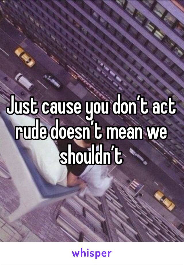 Just cause you don’t act rude doesn’t mean we shouldn’t 
