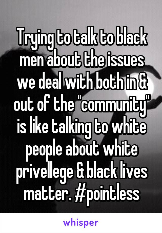 Trying to talk to black men about the issues we deal with both in & out of the "community" is like talking to white people about white privellege & black lives matter. #pointless