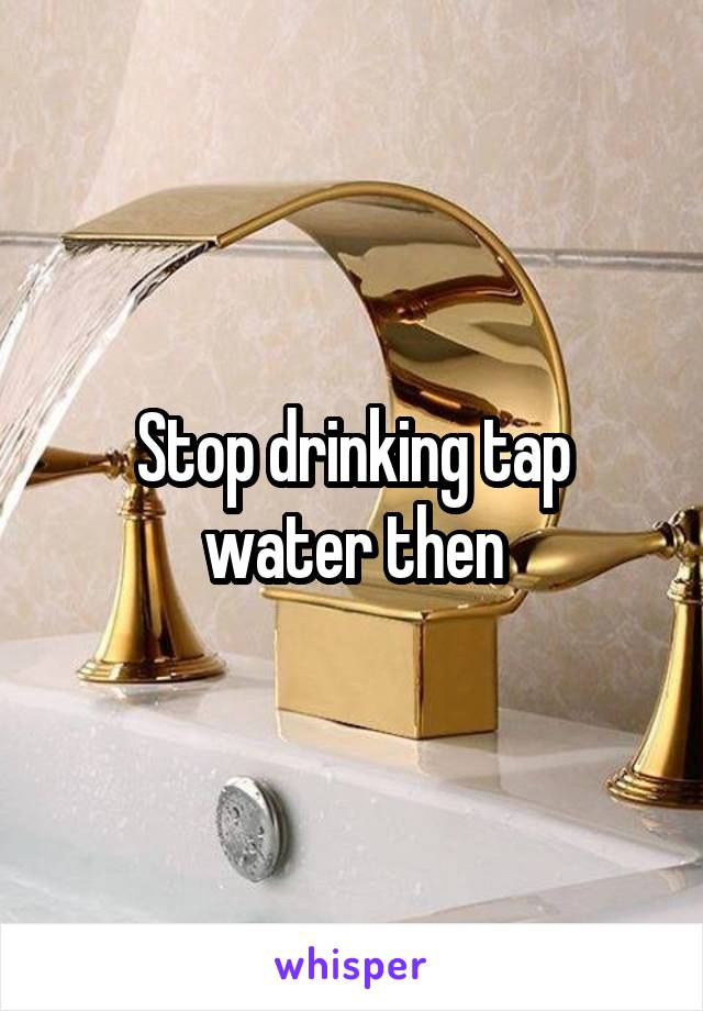 Stop drinking tap water then