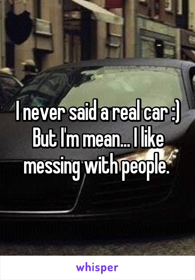 I never said a real car :) But I'm mean... I like messing with people. 