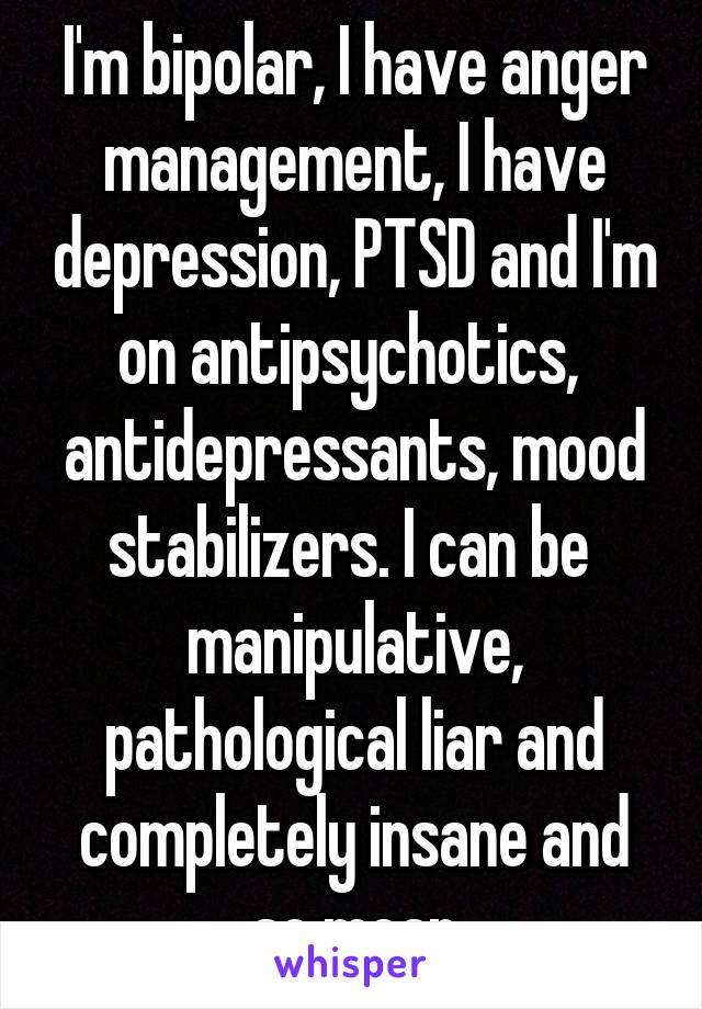 I'm bipolar, I have anger management, I have depression, PTSD and I'm on antipsychotics,  antidepressants, mood stabilizers. I can be  manipulative, pathological liar and completely insane and so mean