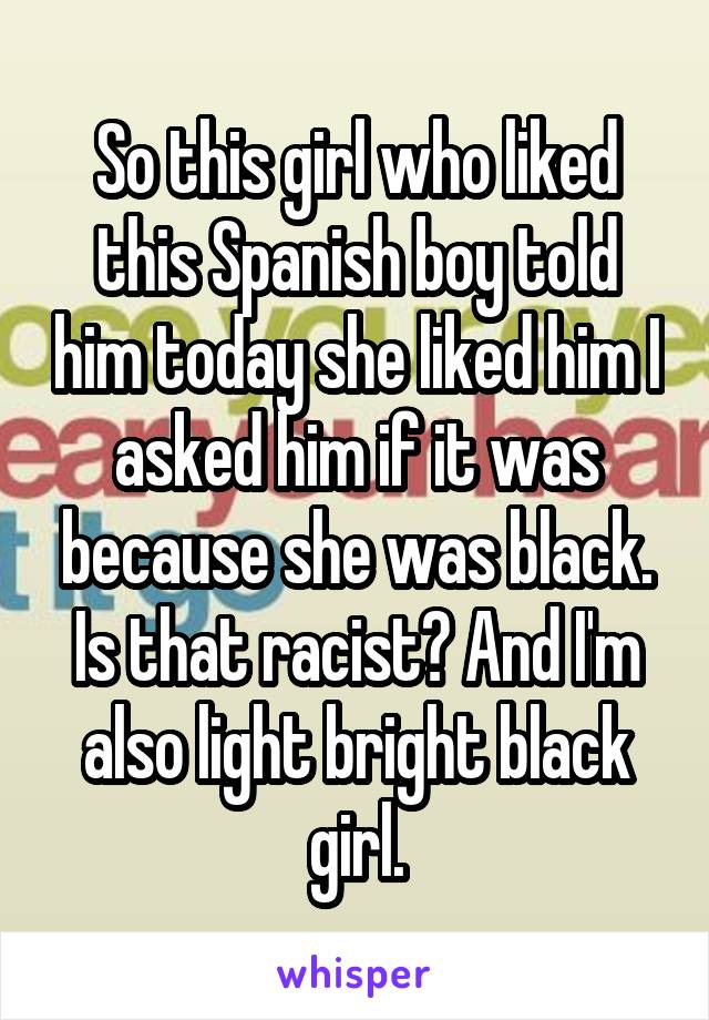 So this girl who liked this Spanish boy told him today she liked him I asked him if it was because she was black. Is that racist? And I'm also light bright black girl.