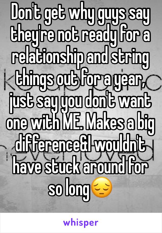 Don't get why guys say they're not ready for a relationship and string things out for a year, just say you don't want one with ME. Makes a big difference&I wouldn't 
have stuck around for so long😔