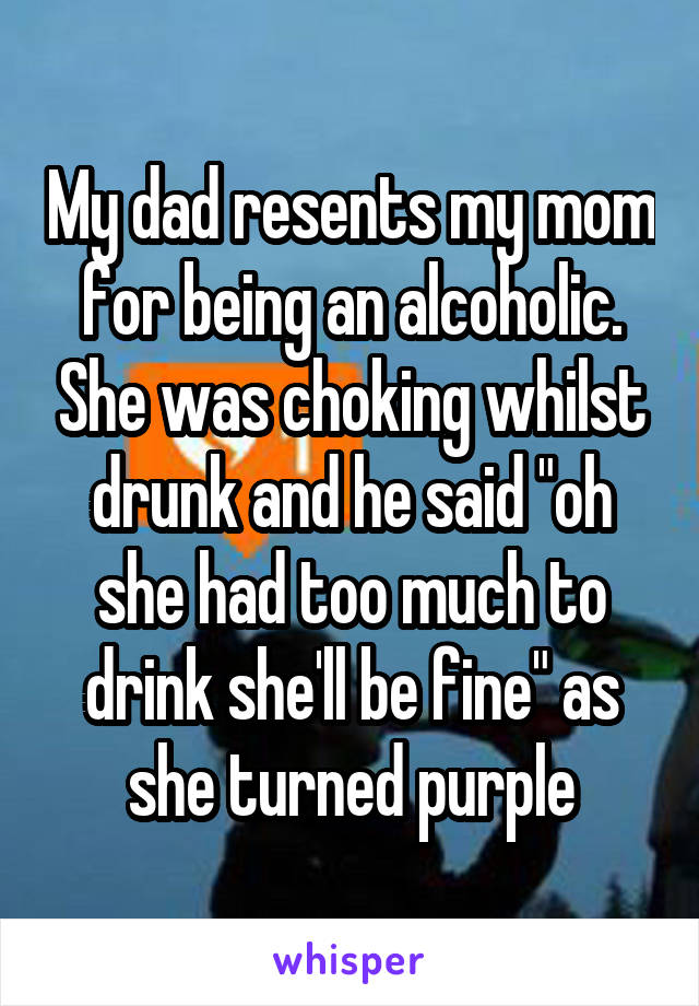 My dad resents my mom for being an alcoholic. She was choking whilst drunk and he said "oh she had too much to drink she'll be fine" as she turned purple