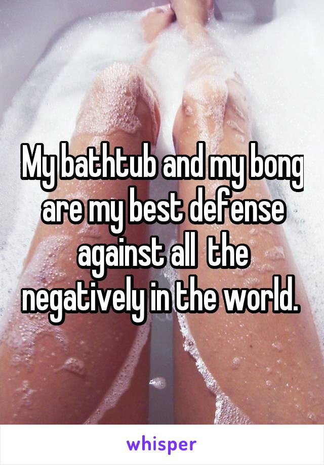 My bathtub and my bong are my best defense against all  the negatively in the world. 