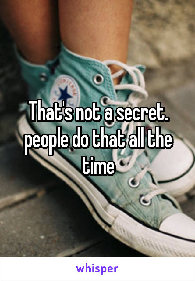That's not a secret. people do that all the time