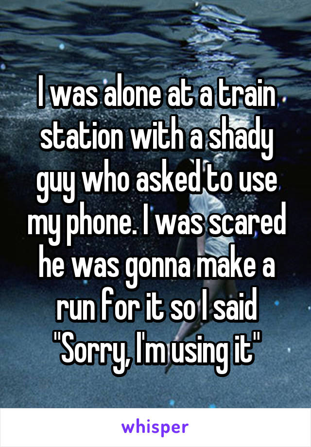 I was alone at a train station with a shady guy who asked to use my phone. I was scared he was gonna make a run for it so I said "Sorry, I'm using it"