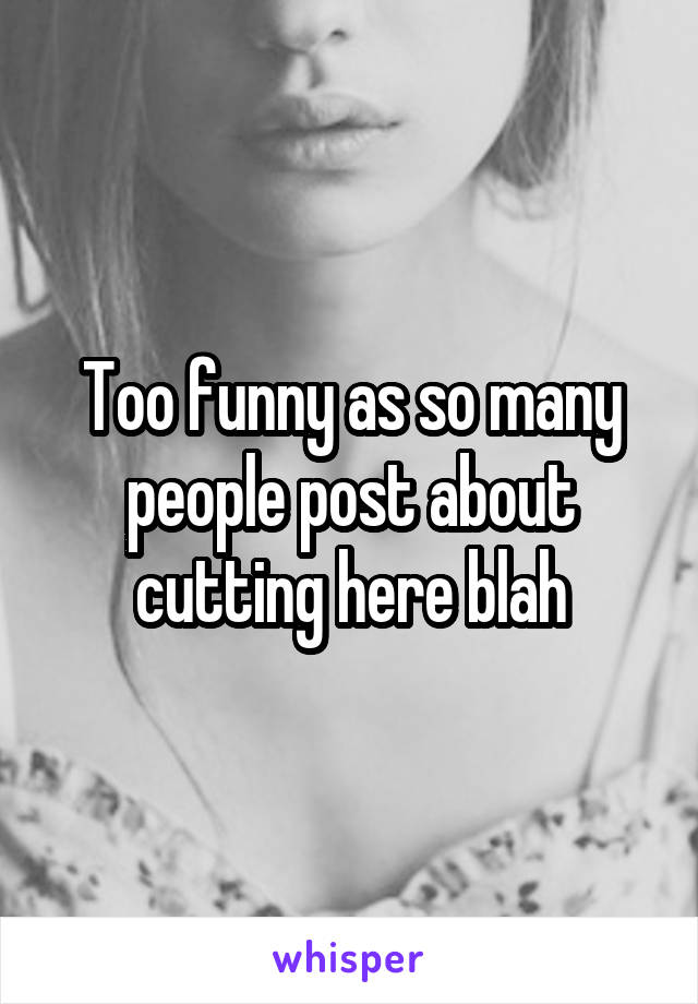 Too funny as so many people post about cutting here blah