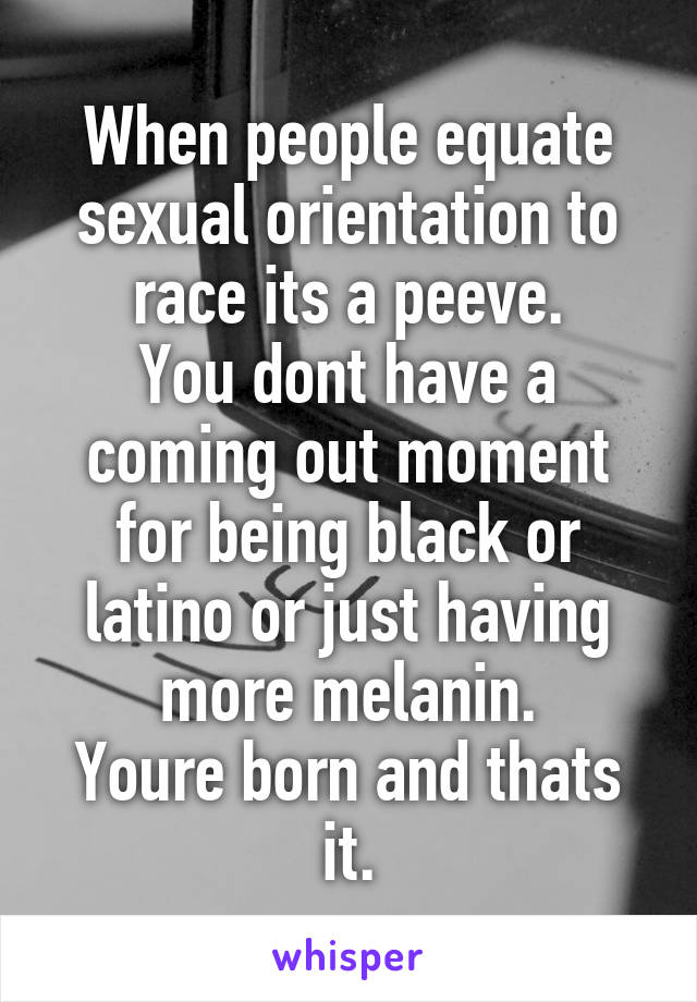 When people equate sexual orientation to race its a peeve.
You dont have a coming out moment for being black or latino or just having more melanin.
Youre born and thats it.
