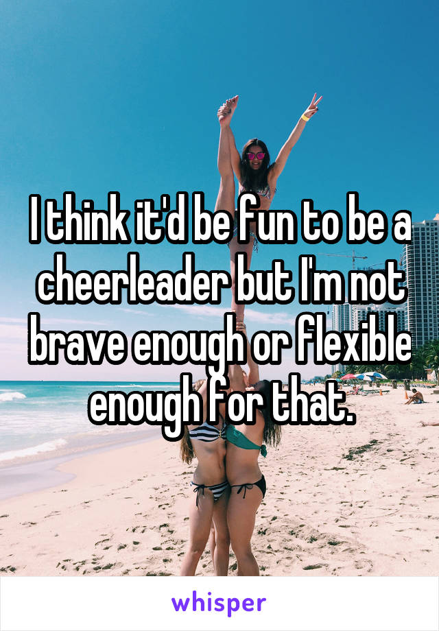 I think it'd be fun to be a cheerleader but I'm not brave enough or flexible enough for that.