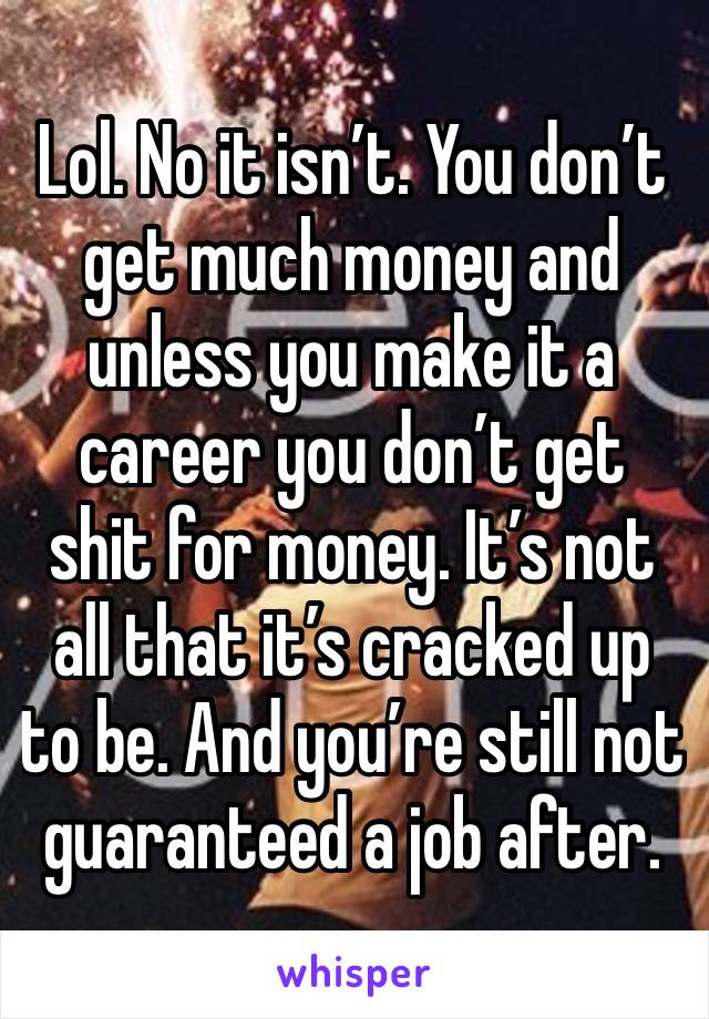 Lol. No it isn’t. You don’t get much money and unless you make it a career you don’t get shit for money. It’s not all that it’s cracked up to be. And you’re still not guaranteed a job after. 