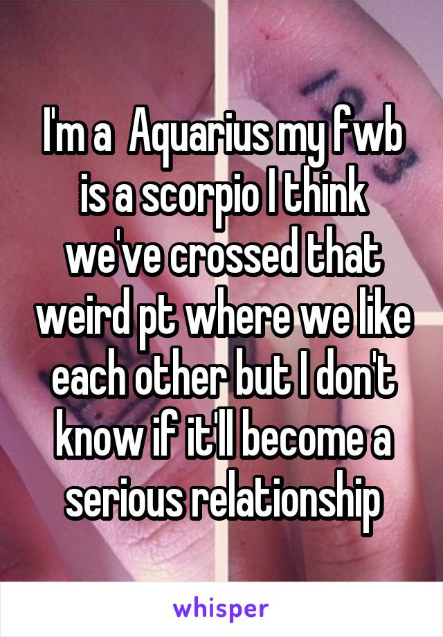 I'm a  Aquarius my fwb is a scorpio I think we've crossed that weird pt where we like each other but I don't know if it'll become a serious relationship