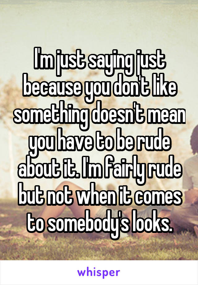 I'm just saying just because you don't like something doesn't mean you have to be rude about it. I'm fairly rude but not when it comes to somebody's looks.