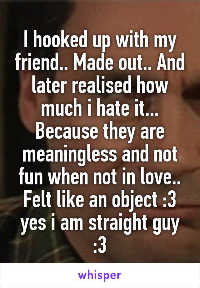 I hooked up with my friend.. Made out.. And later realised how much i hate it... Because they are meaningless and not fun when not in love.. Felt like an object :3 yes i am straight guy :3