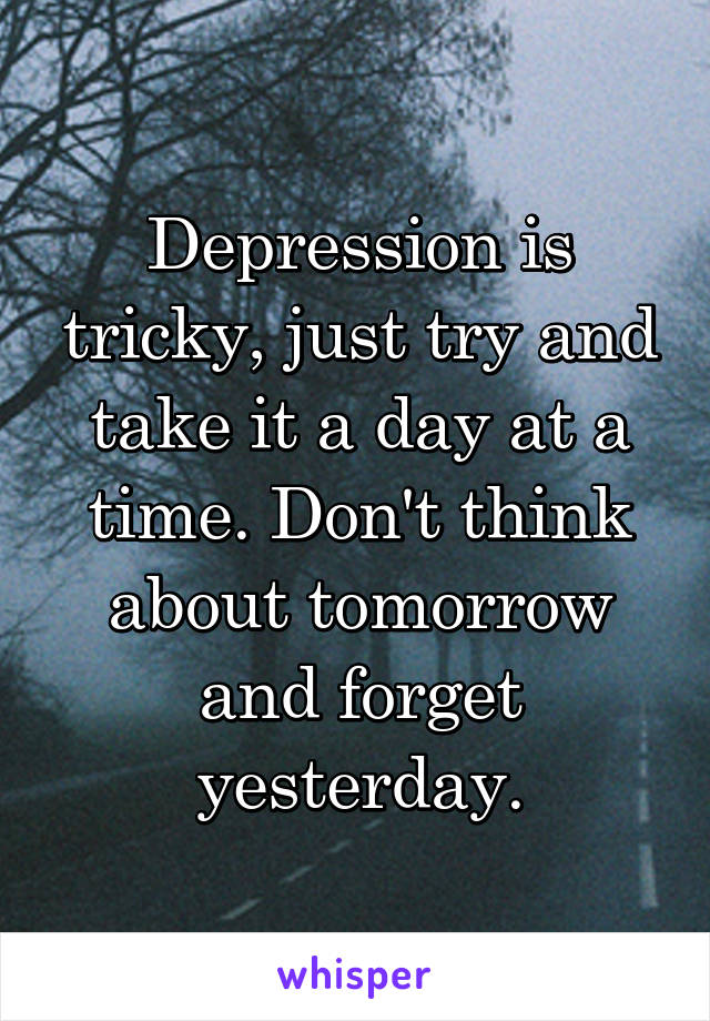 Depression is tricky, just try and take it a day at a time. Don't think about tomorrow and forget yesterday.