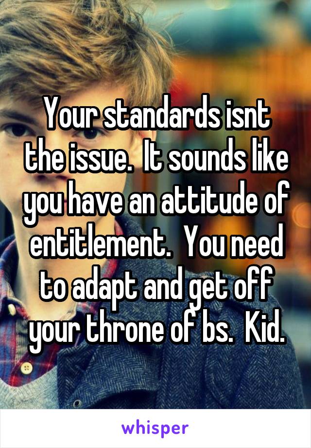 Your standards isnt the issue.  It sounds like you have an attitude of entitlement.  You need to adapt and get off your throne of bs.  Kid.