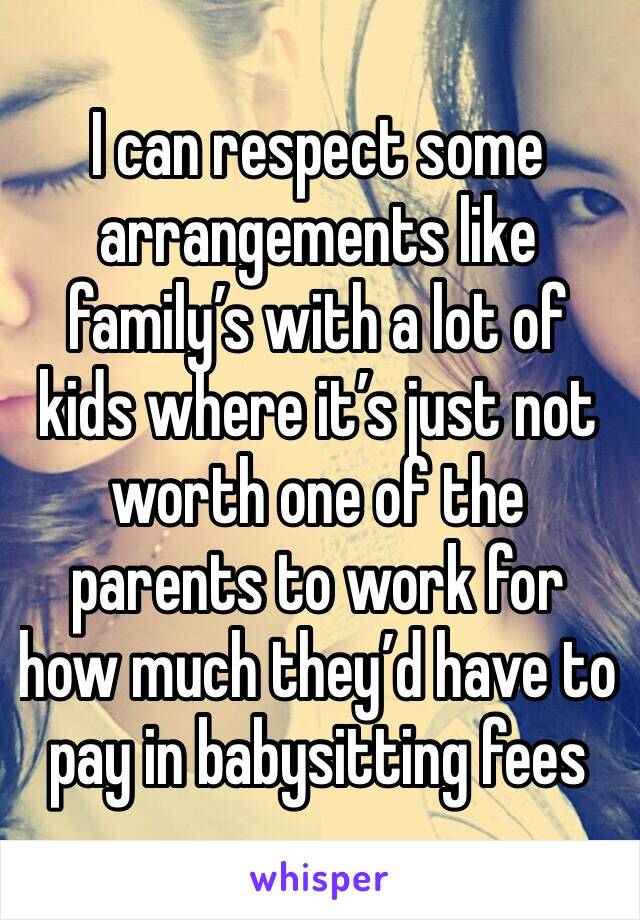 I can respect some arrangements like family’s with a lot of kids where it’s just not worth one of the parents to work for how much they’d have to pay in babysitting fees