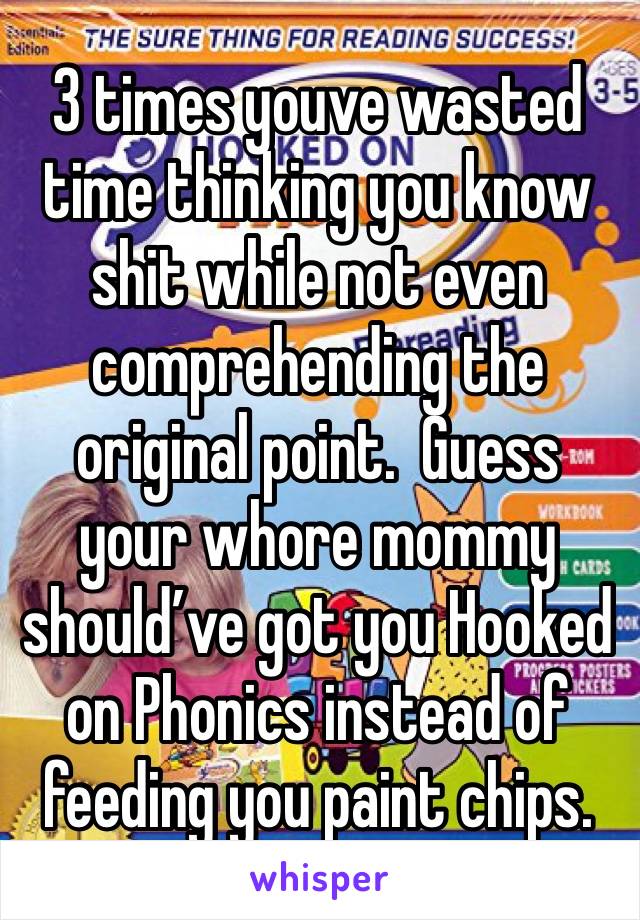 3 times youve wasted time thinking you know shit while not even comprehending the original point.  Guess your whore mommy should’ve got you Hooked on Phonics instead of feeding you paint chips.