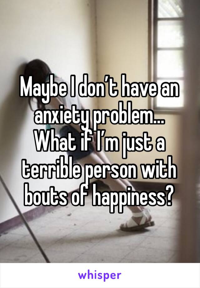 Maybe I don’t have an anxiety problem... 
What if I’m just a terrible person with bouts of happiness? 